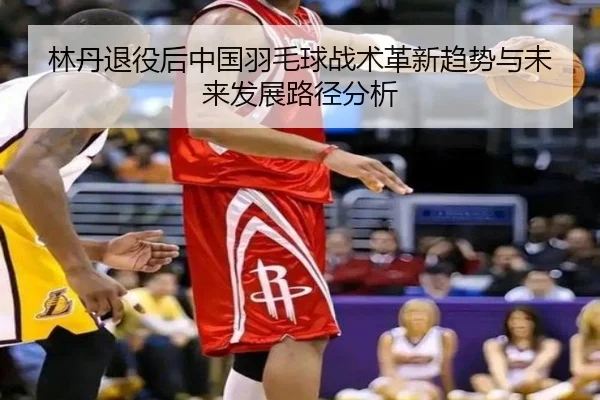 林丹退役后中国羽毛球战术革新趋势与未来发展路径分析