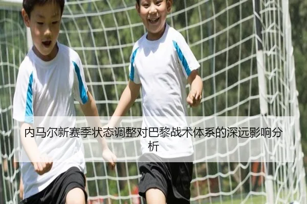 内马尔新赛季状态调整对巴黎战术体系的深远影响分析