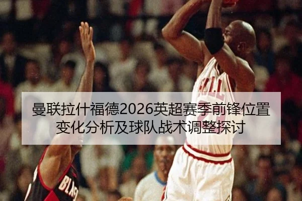 曼联拉什福德2026英超赛季前锋位置变化分析及球队战术调整探讨